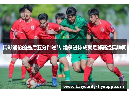 精彩绝伦的最后五分钟逆转 绝杀进球成就足球赛经典瞬间